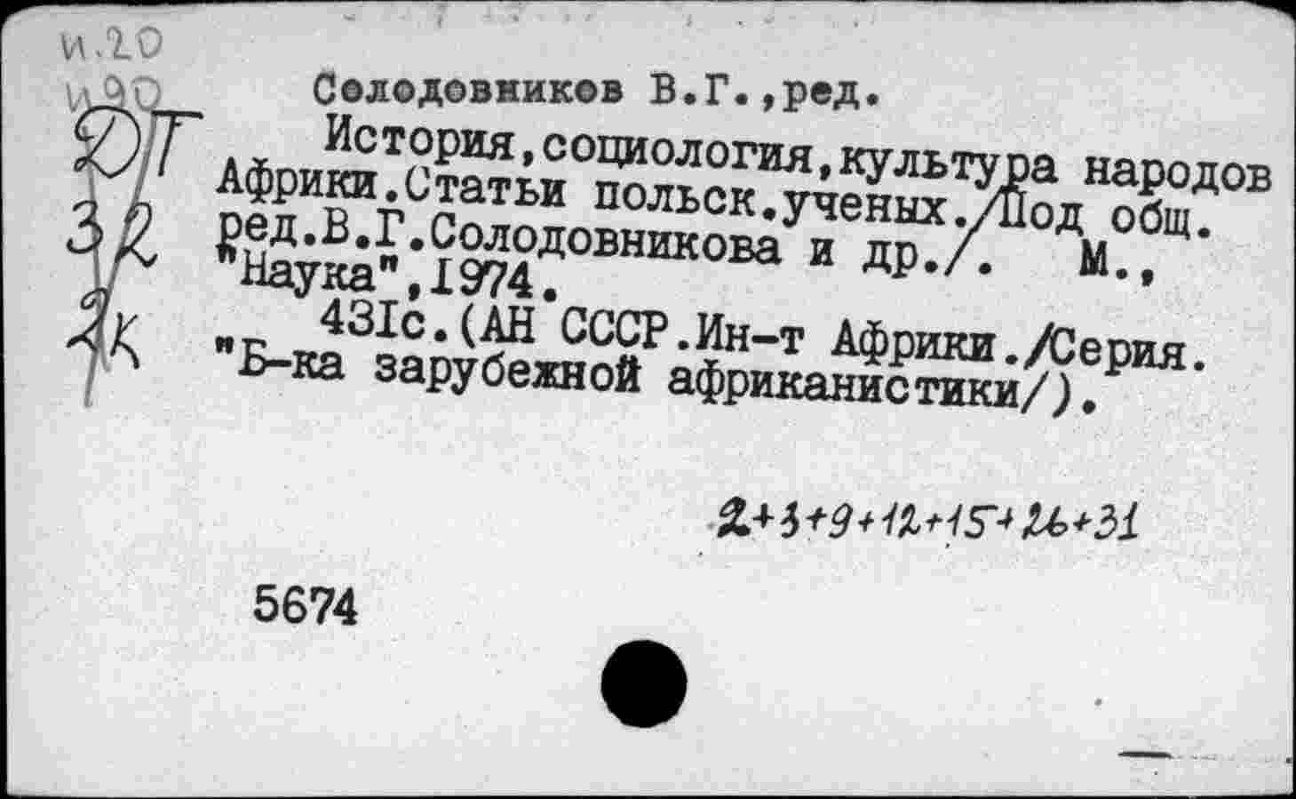 ﻿\Л .10
Солодовников В.Г.,ред.
История,социология,культура народов Африки.Статьи польск.ученых ./Вод общ. ред.В.Г.Солодовникова и др./.	М.,
’‘Наука”, 1974.
431с.(АН СССР.Ин-т Африки./Серия. "Б-ка зарубежной африканистики/).

5674